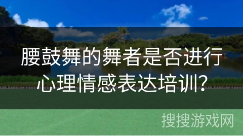 腰鼓舞的舞者是否进行心理情感表达培训？