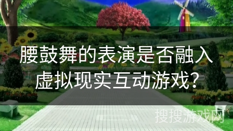腰鼓舞的表演是否融入虚拟现实互动游戏？