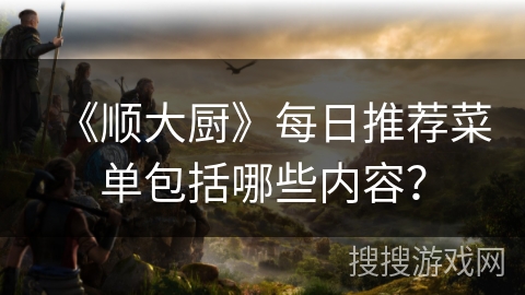 《顺大厨》每日推荐菜单包括哪些内容? 《顺大厨》每日推荐菜单包括哪些内容?