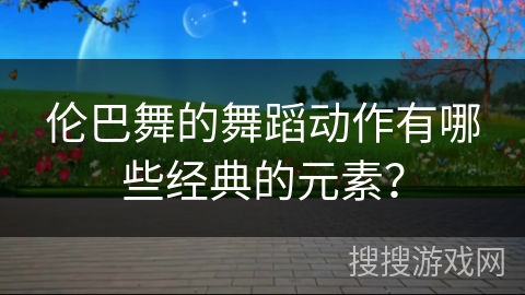 伦巴舞的舞蹈动作有哪些经典的元素？