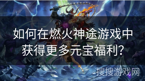 如何在燃火神途游戏中获得更多元宝福利？