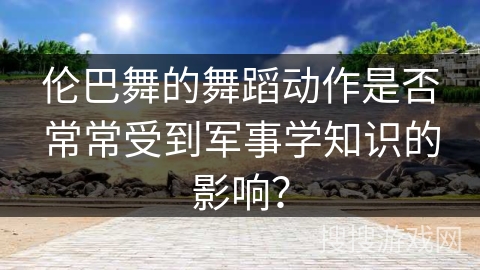 伦巴舞的舞蹈动作是否常常受到军事学知识的影响？