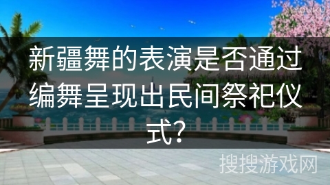 新疆舞的表演是否通过编舞呈现出民间祭祀仪式？