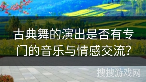 古典舞的演出是否有专门的音乐与情感交流？