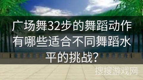 广场舞32步的舞蹈动作有哪些适合不同舞蹈水平的挑战？