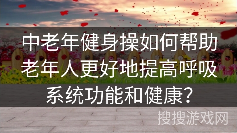 中老年健身操如何帮助老年人更好地提高呼吸系统功能和健康？