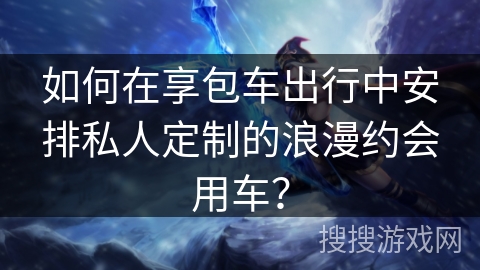 如何在享包车出行中安排私人定制的浪漫约会用车？