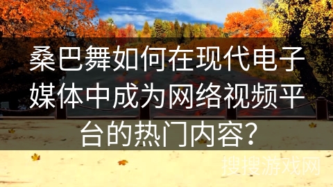 桑巴舞如何在现代电子媒体中成为网络视频平台的热门内容？