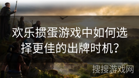 欢乐掼蛋游戏中如何选择更佳的出牌时机？
