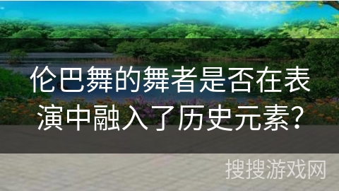 伦巴舞的舞者是否在表演中融入了历史元素？
