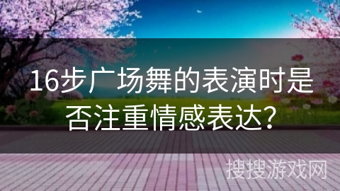 16步广场舞的表演时是否注重情感表达？