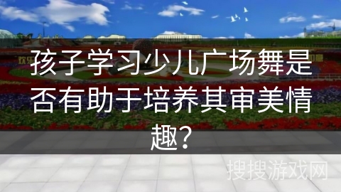 孩子学习少儿广场舞是否有助于培养其审美情趣？
