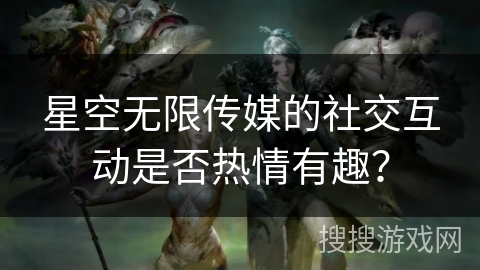 星空无限传媒的社交互动是否热情有趣？
