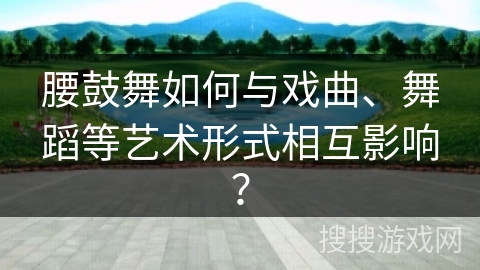 腰鼓舞如何与戏曲、舞蹈等艺术形式相互影响？