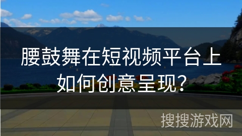 腰鼓舞在短视频平台上如何创意呈现？