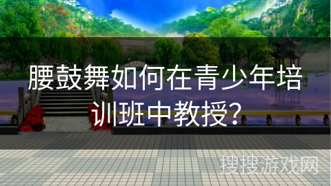 腰鼓舞如何在青少年培训班中教授？