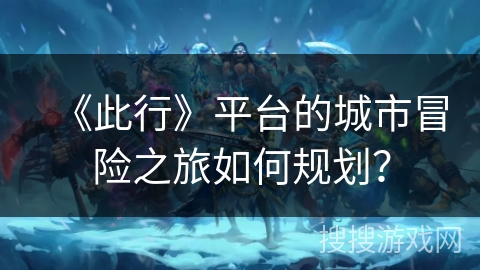 《此行》平台的城市冒险之旅如何规划？