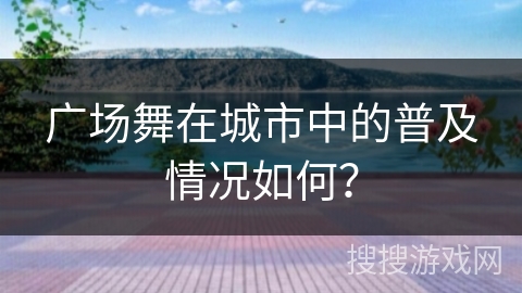 广场舞在城市中的普及情况如何？