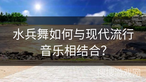 水兵舞如何与现代流行音乐相结合？