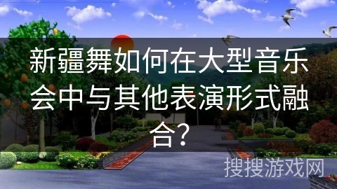 新疆舞如何在大型音乐会中与其他表演形式融合？
