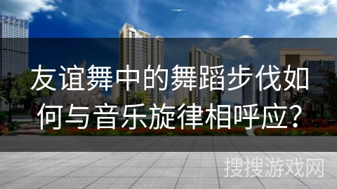 友谊舞中的舞蹈步伐如何与音乐旋律相呼应？