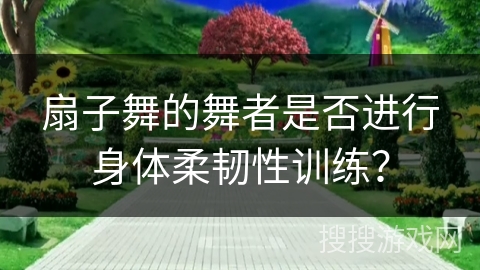 扇子舞的舞者是否进行身体柔韧性训练？
