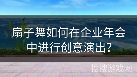 扇子舞如何在企业年会中进行创意演出？