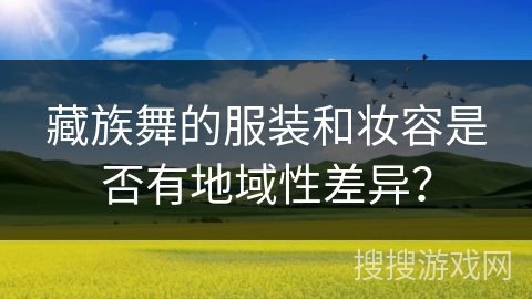 藏族舞的服装和妆容是否有地域性差异？