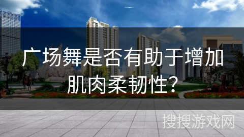 广场舞是否有助于增加肌肉柔韧性？