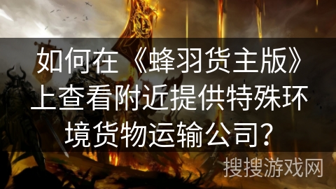 如何在《蜂羽货主版》上查看附近提供特殊环境货物运输公司？
