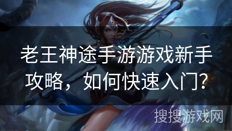 老王神途手游游戏新手攻略，如何快速入门？