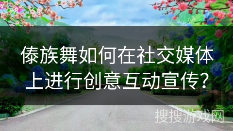 傣族舞如何在社交媒体上进行创意互动宣传？