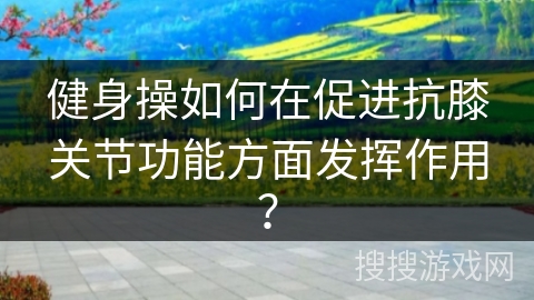 健身操如何在促进抗膝关节功能方面发挥作用？