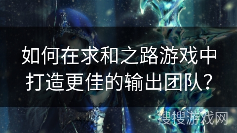 如何在求和之路游戏中打造更佳的输出团队？