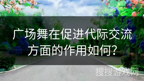 广场舞在促进代际交流方面的作用如何？