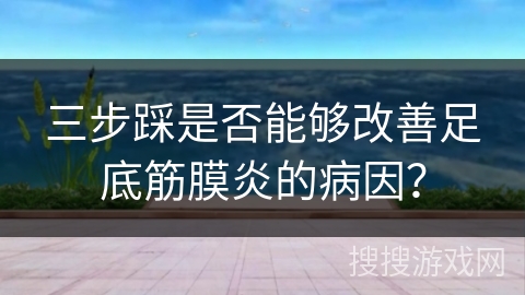 三步踩是否能够改善足底筋膜炎的病因？