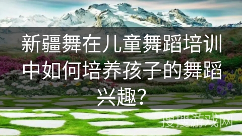 新疆舞在儿童舞蹈培训中如何培养孩子的舞蹈兴趣？