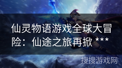 仙灵物语游戏全球大冒险：仙途之旅再掀 *** 