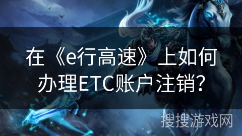 在《e行高速》上如何办理ETC账户注销？
