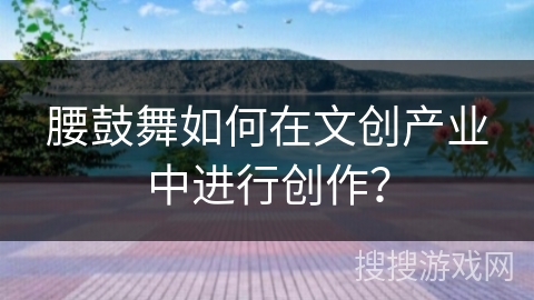 腰鼓舞如何在文创产业中进行创作？