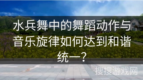 水兵舞中的舞蹈动作与音乐旋律如何达到和谐统一？