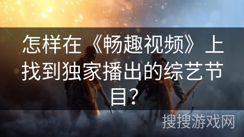 怎样在《畅趣视频》上找到独家播出的综艺节目? 怎样在《畅趣视频》上找到独家播出的综艺节目?