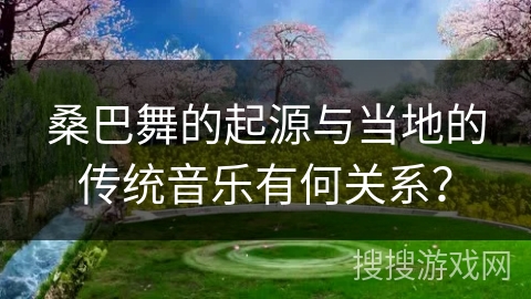 桑巴舞的起源与当地的传统音乐有何关系？