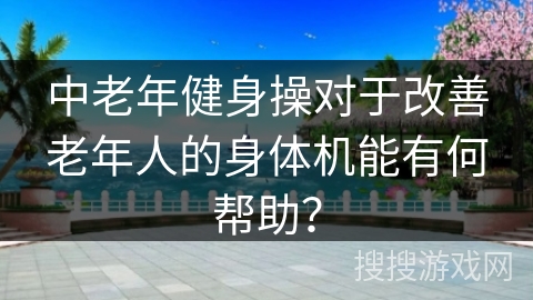 中老年健身操对于改善老年人的身体机能有何帮助？
