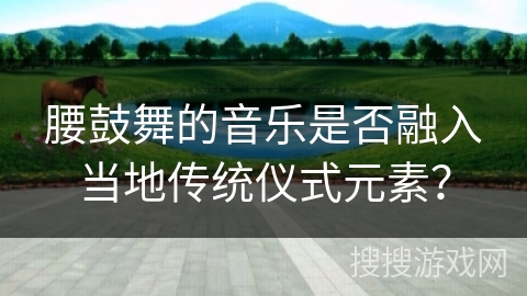 腰鼓舞的音乐是否融入当地传统仪式元素？