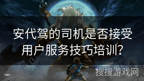 安代驾的司机是否接受用户服务技巧培训? 安代驾的司机是否接受用户服务技巧培训?