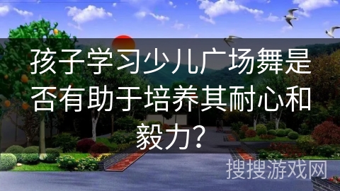 孩子学习少儿广场舞是否有助于培养其耐心和毅力？