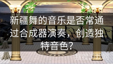 新疆舞的音乐是否常通过合成器演奏，创造独特音色？