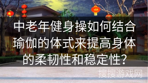 中老年健身操如何结合瑜伽的体式来提高身体的柔韧性和稳定性？