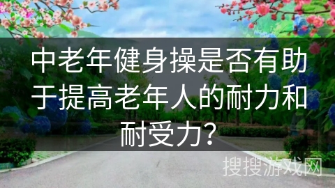 中老年健身操是否有助于提高老年人的耐力和耐受力？